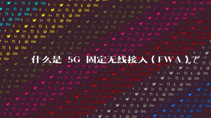 什么是 5G 固定无线接入（FWA）？